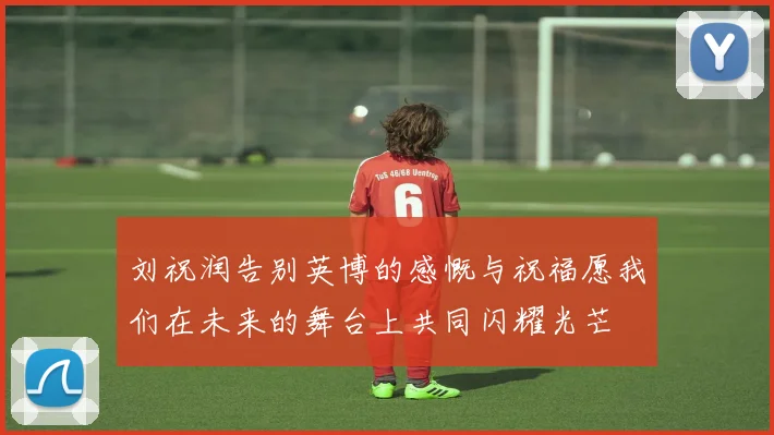 刘祝润告别英博的感慨与祝福愿我们在未来的舞台上共同闪耀光芒