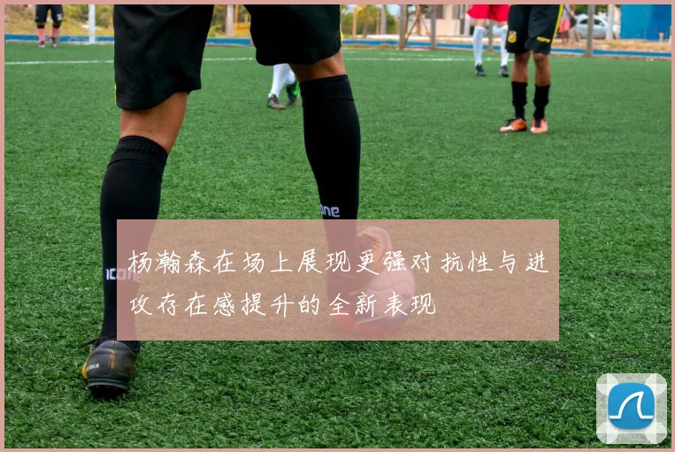 杨瀚森在场上展现更强对抗性与进攻存在感提升的全新表现