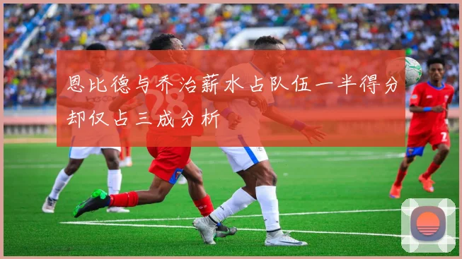 恩比德与乔治薪水占队伍一半得分却仅占三成分析