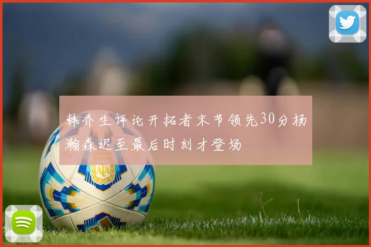 韩乔生评论开拓者末节领先30分杨瀚森迟至最后时刻才登场