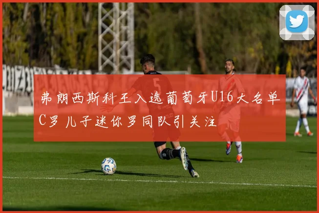 弗朗西斯科王入选葡萄牙U16大名单C罗儿子迷你罗同队引关注