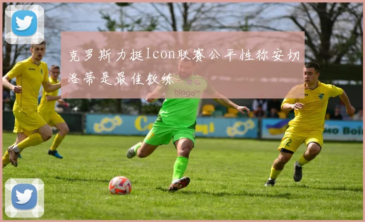 克罗斯力挺Icon联赛公平性称安切洛蒂是最佳教练