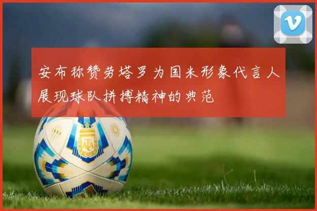 安布称赞劳塔罗为国米形象代言人展现球队拼搏精神的典范