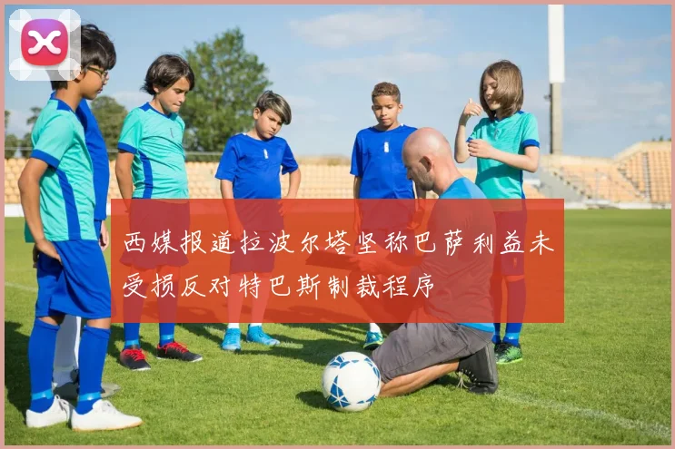 西媒报道拉波尔塔坚称巴萨利益未受损反对特巴斯制裁程序