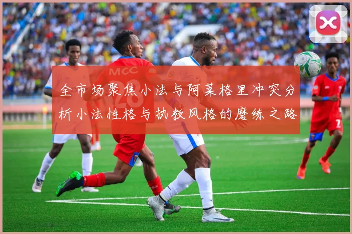 全市场聚焦小法与阿莱格里冲突分析小法性格与执教风格的磨练之路