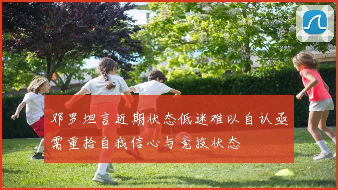 邓罗坦言近期状态低迷难以自认亟需重拾自我信心与竞技状态