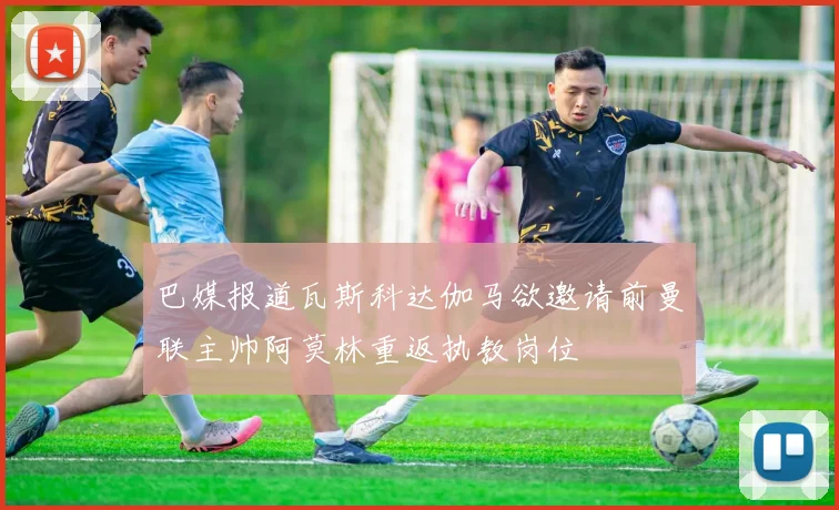 巴媒报道瓦斯科达伽马欲邀请前曼联主帅阿莫林重返执教岗位