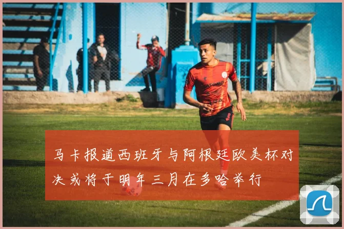 马卡报道西班牙与阿根廷欧美杯对决或将于明年三月在多哈举行