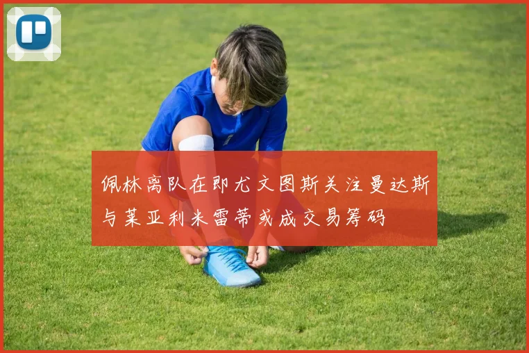 佩林离队在即尤文图斯关注曼达斯与莱亚利米雷蒂或成交易筹码