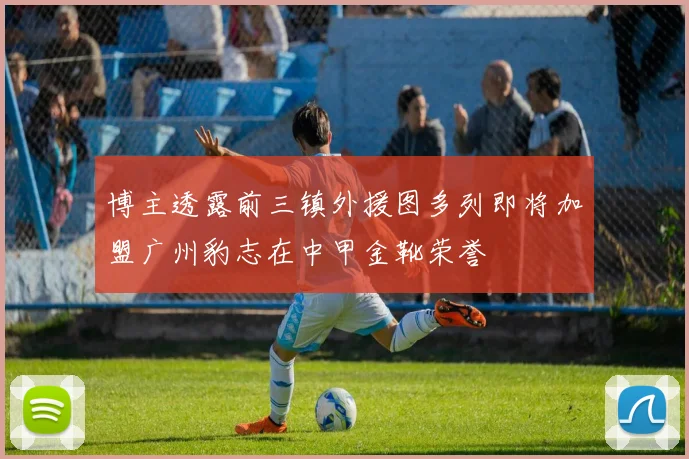 博主透露前三镇外援图多列即将加盟广州豹志在中甲金靴荣誉