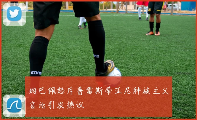 姆巴佩怒斥普雷斯蒂亚尼种族主义言论引发热议