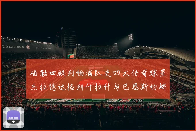 福勒回顾利物浦队史四大传奇球星杰拉德达格利什拉什与巴恩斯的辉煌成就
