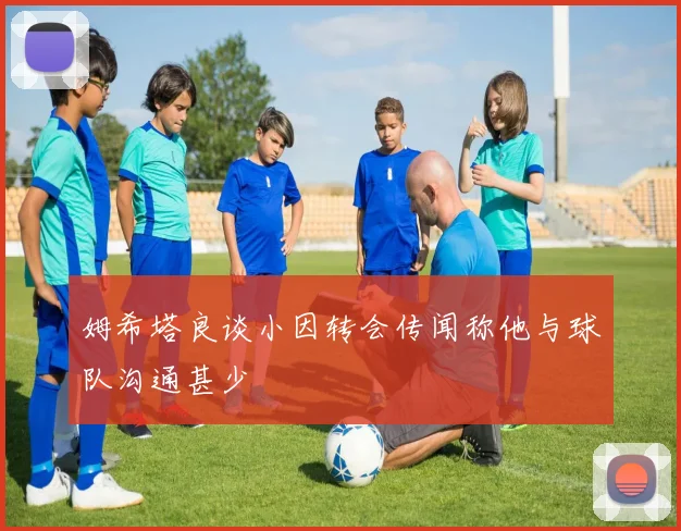 姆希塔良谈小因转会传闻称他与球队沟通甚少