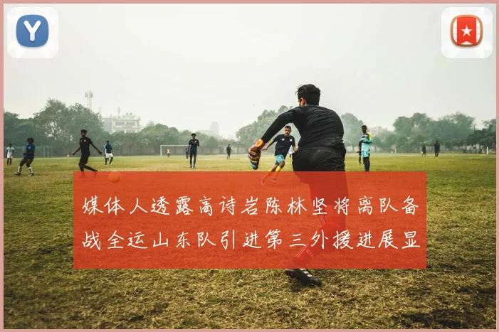 媒体人透露高诗岩陈林坚将离队备战全运山东队引进第三外援进展显著