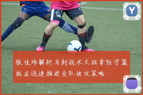 张佳玮解析马刺战术文班拿防守篮板后迅速推进全队快攻策略