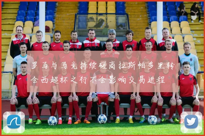 罗马与马竞持续磋商拉斯帕多里转会西超杯之行不会影响交易进程