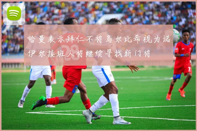 哈曼表示拜仁不将乌尔比希视为诺伊尔接班人将继续寻找新门将