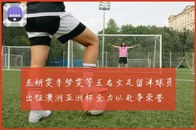 王妍雯李梦雯等五名女足留洋球员出征澳洲亚洲杯全力以赴争荣誉