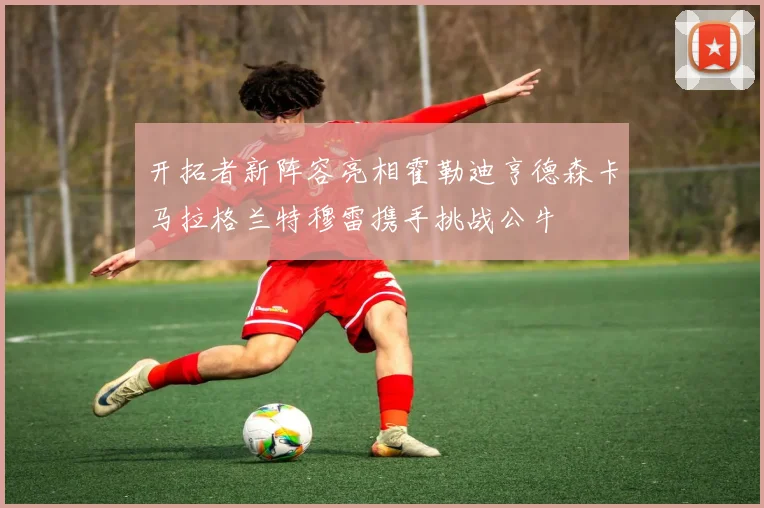 开拓者新阵容亮相霍勒迪亨德森卡马拉格兰特穆雷携手挑战公牛