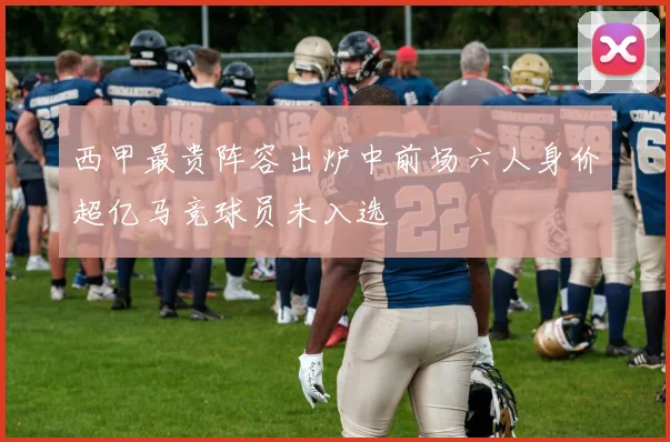 西甲最贵阵容出炉中前场六人身价超亿马竞球员未入选
