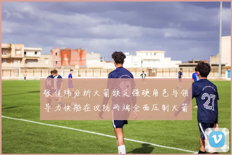 张佳玮分析火箭缺乏强硬角色与领导力快船在攻防两端全面压制火箭表现