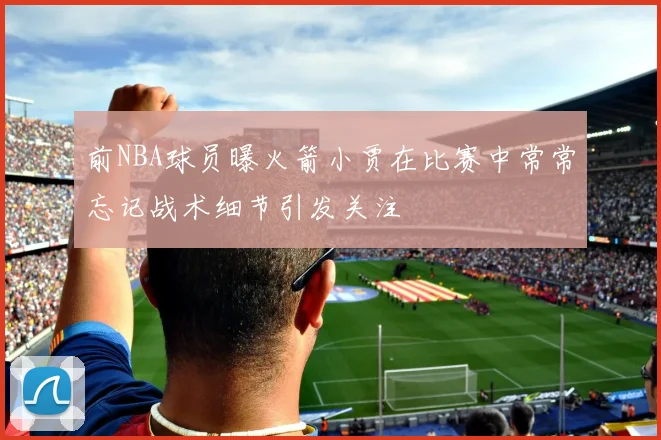 前NBA球员曝火箭小贾在比赛中常常忘记战术细节引发关注