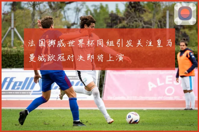 法国挪威世界杯同组引发关注皇马曼城欧冠对决即将上演