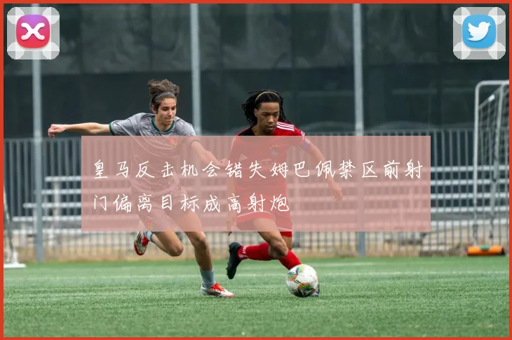 皇马反击机会错失姆巴佩禁区前射门偏离目标成高射炮