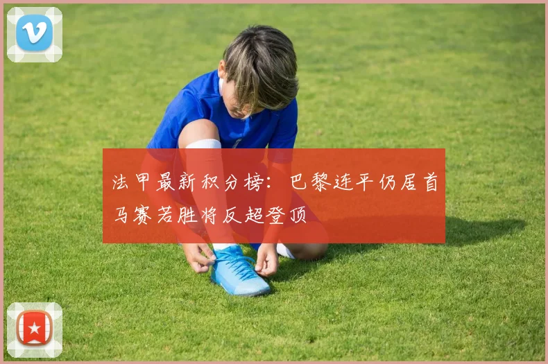 法甲最新积分榜：巴黎连平仍居首马赛若胜将反超登顶