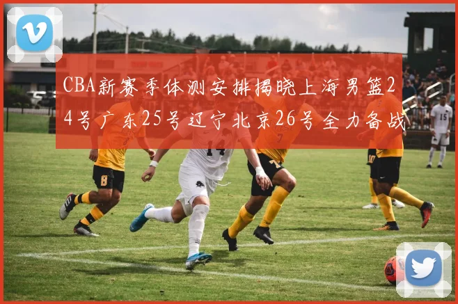 CBA新赛季体测安排揭晓上海男篮24号广东25号辽宁北京26号全力备战
