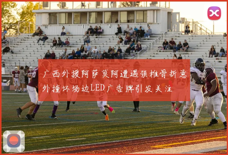 广西外援阿萨莫阿遭遇颈椎骨折意外撞坏场边LED广告牌引发关注