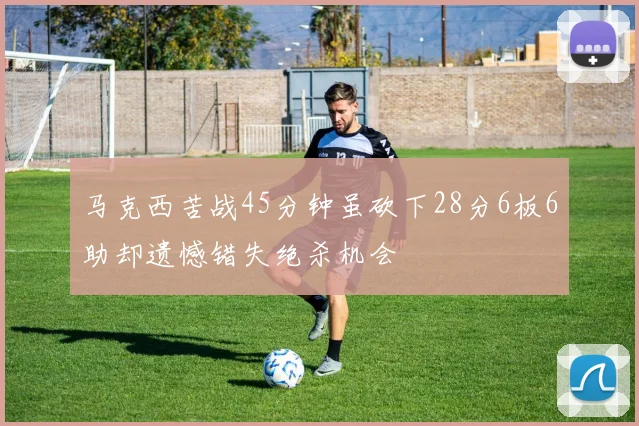 马克西苦战45分钟虽砍下28分6板6助却遗憾错失绝杀机会