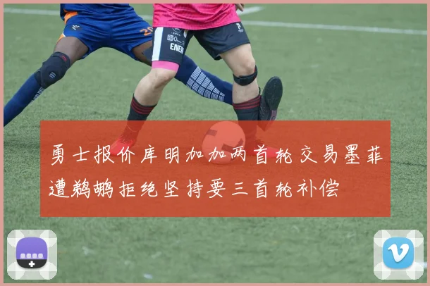 勇士报价库明加加两首轮交易墨菲遭鹈鹕拒绝坚持要三首轮补偿