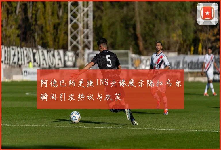阿德巴约更换INS头像展示隔扣韦尔瞬间引发热议与欢笑
