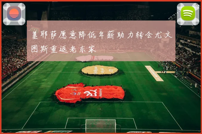 基耶萨愿意降低年薪助力转会尤文图斯重返老东家